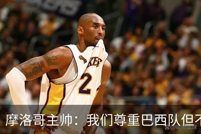摩洛哥主帅：我们尊重巴西队但不应畏惧，首战将检验球队的水平